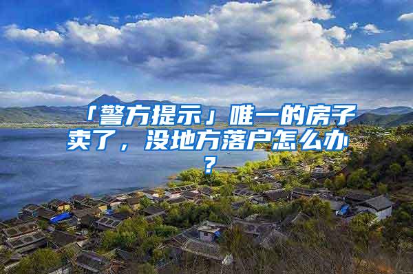 「警方提示」唯一的房子卖了，没地方落户怎么办？