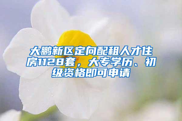 大鹏新区定向配租人才住房1128套，大专学历、初级资格即可申请