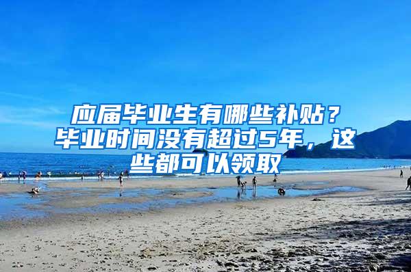 应届毕业生有哪些补贴？毕业时间没有超过5年，这些都可以领取