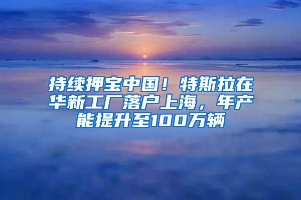 持续押宝中国！特斯拉在华新工厂落户上海，年产能提升至100万辆