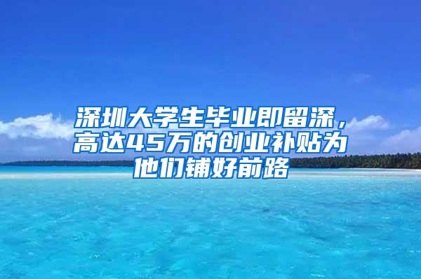 深圳大学生毕业即留深，高达45万的创业补贴为他们铺好前路