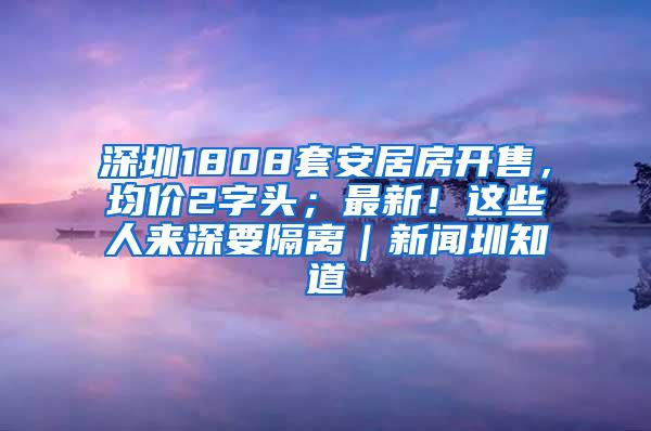 深圳1808套安居房开售，均价2字头；最新！这些人来深要隔离｜新闻圳知道