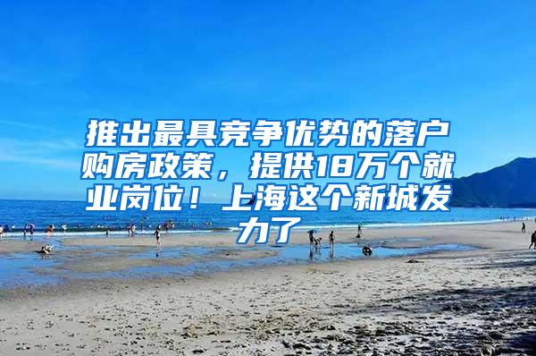 推出最具竞争优势的落户购房政策，提供18万个就业岗位！上海这个新城发力了