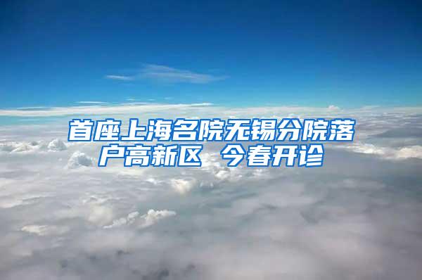 首座上海名院无锡分院落户高新区 今春开诊