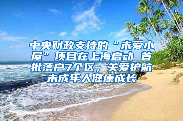 中央财政支持的“未爱小屋”项目在上海启动 首批落户7个区，关爱护航未成年人健康成长