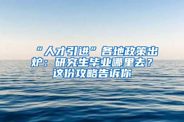 “人才引进”各地政策出炉：研究生毕业哪里去？这份攻略告诉你