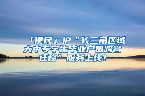 「便民」沪“长三角区域大中专学生毕业户口跨省迁移”服务上线！