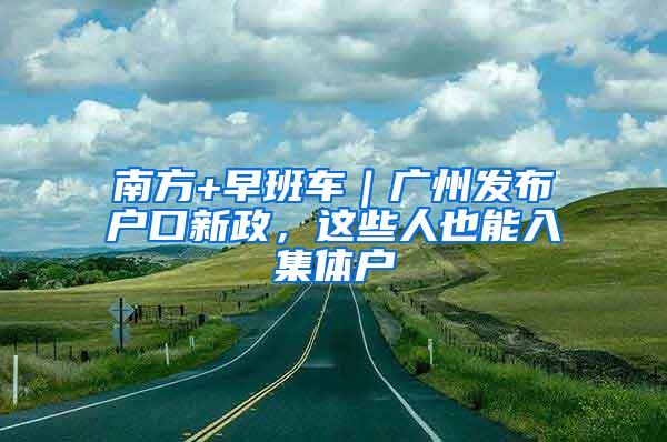 南方+早班车｜广州发布户口新政，这些人也能入集体户