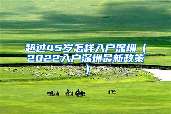 超过45岁怎样入户深圳（2022入户深圳最新政策）