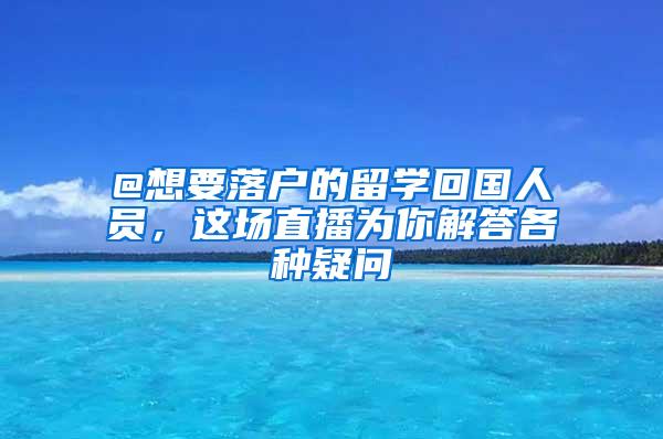 @想要落户的留学回国人员，这场直播为你解答各种疑问