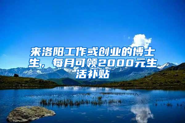 来洛阳工作或创业的博士生，每月可领2000元生活补贴