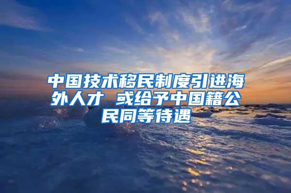 中国技术移民制度引进海外人才 或给予中国籍公民同等待遇