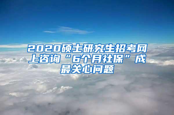 2020硕士研究生招考网上咨询“6个月社保”成最关心问题