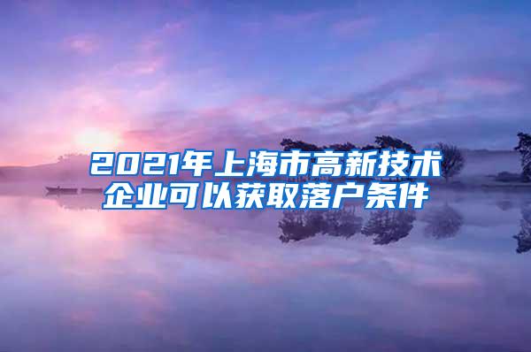 2021年上海市高新技术企业可以获取落户条件