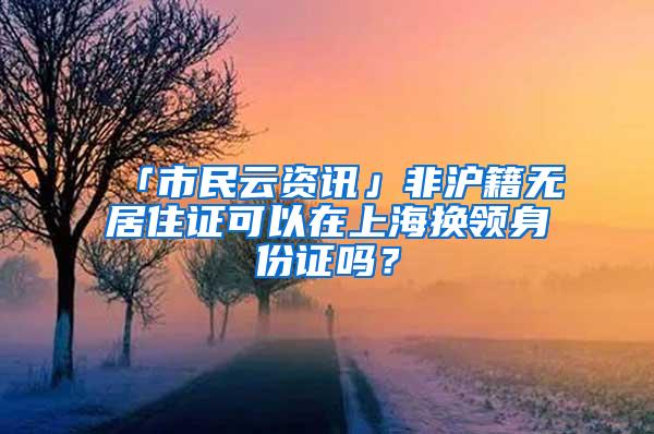 「市民云资讯」非沪籍无居住证可以在上海换领身份证吗？