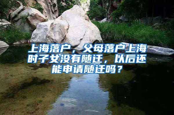 上海落户，父母落户上海时子女没有随迁，以后还能申请随迁吗？