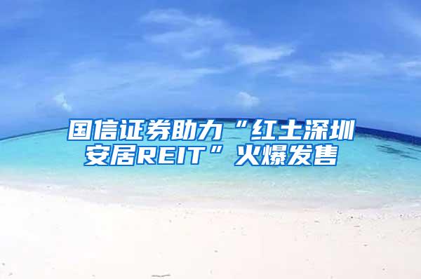 国信证券助力“红土深圳安居REIT”火爆发售