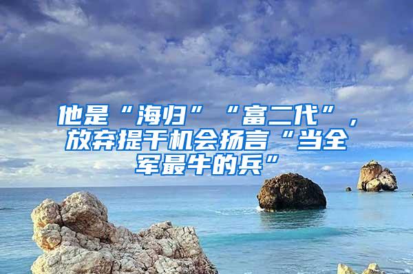 他是“海归”“富二代”，放弃提干机会扬言“当全军最牛的兵”