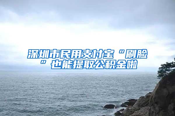 深圳市民用支付宝“刷脸”也能提取公积金啦