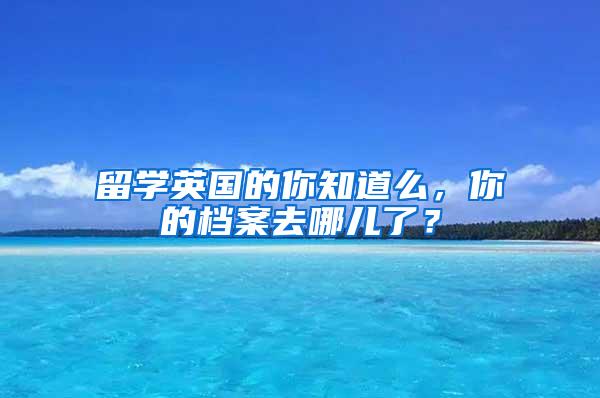 留学英国的你知道么，你的档案去哪儿了？