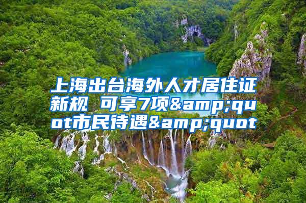 上海出台海外人才居住证新规 可享7项&quot市民待遇&quot