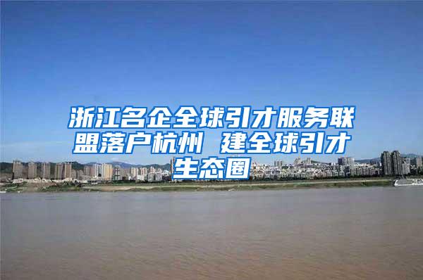 浙江名企全球引才服务联盟落户杭州 建全球引才生态圈