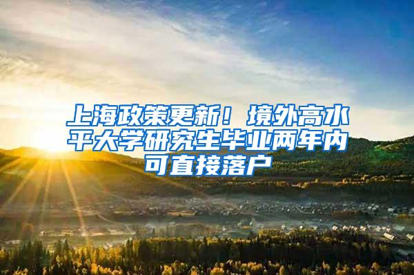 上海政策更新！境外高水平大学研究生毕业两年内可直接落户