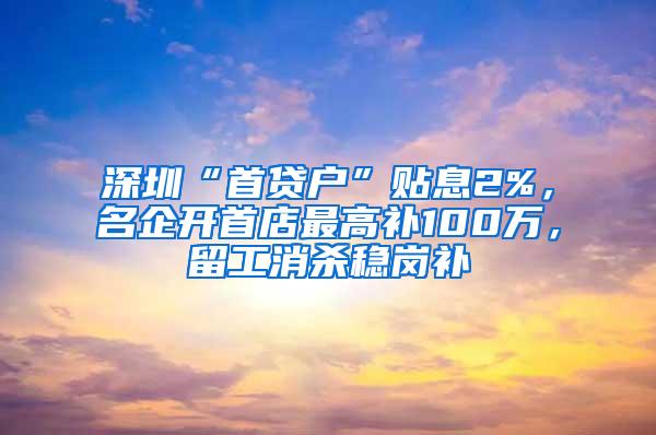 深圳“首贷户”贴息2%，名企开首店最高补100万，留工消杀稳岗补