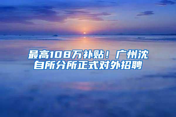 最高108万补贴！广州沈自所分所正式对外招聘