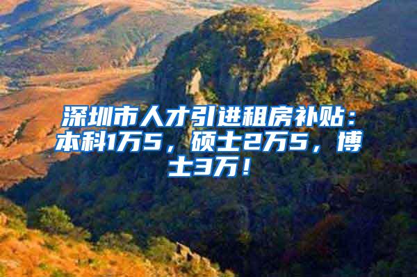 深圳市人才引进租房补贴：本科1万5，硕士2万5，博士3万！