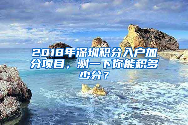 2018年深圳积分入户加分项目，测一下你能积多少分？