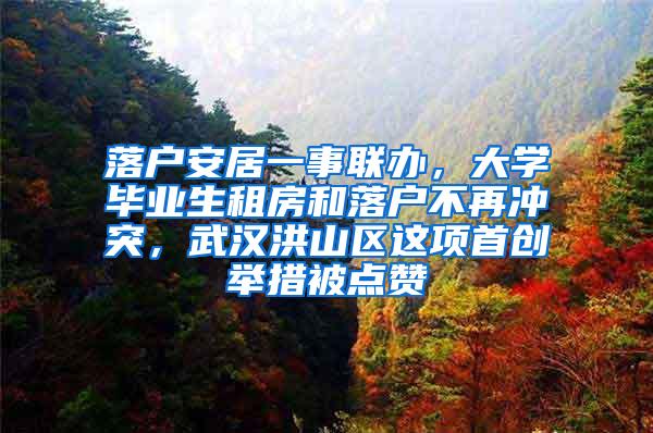 落户安居一事联办，大学毕业生租房和落户不再冲突，武汉洪山区这项首创举措被点赞