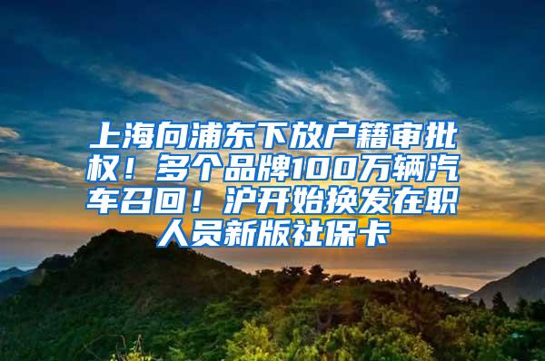 上海向浦东下放户籍审批权！多个品牌100万辆汽车召回！沪开始换发在职人员新版社保卡