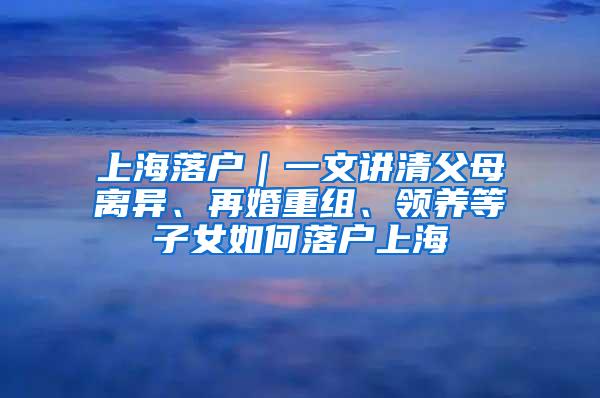 上海落户｜一文讲清父母离异、再婚重组、领养等子女如何落户上海