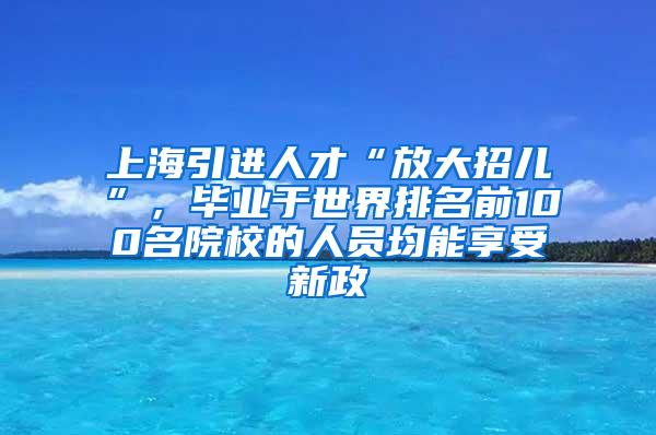 上海引进人才“放大招儿”，毕业于世界排名前100名院校的人员均能享受新政