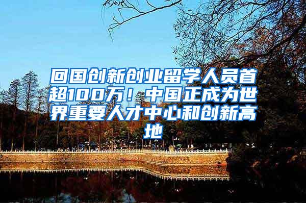 回国创新创业留学人员首超100万！中国正成为世界重要人才中心和创新高地