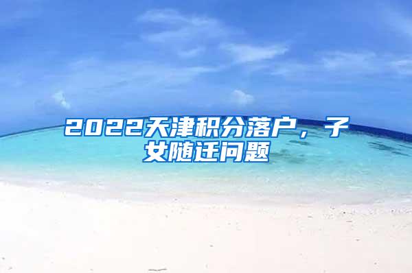 2022天津积分落户，子女随迁问题