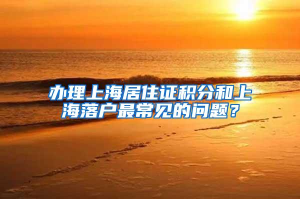 办理上海居住证积分和上海落户最常见的问题？