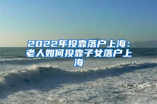 2022年投靠落户上海：老人如何投靠子女落户上海