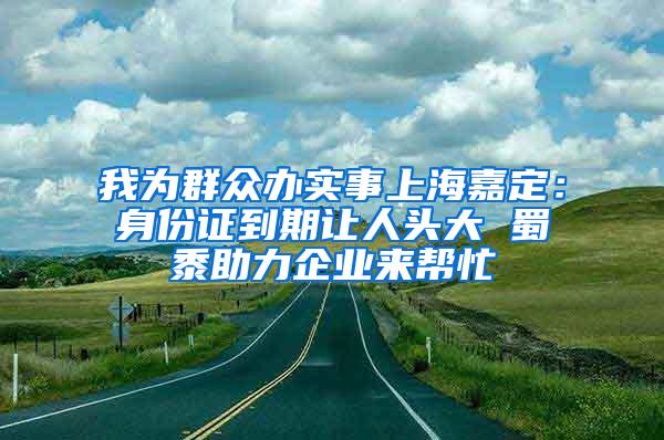 我为群众办实事上海嘉定：身份证到期让人头大 蜀黍助力企业来帮忙