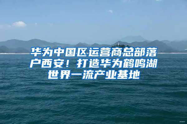 华为中国区运营商总部落户西安！打造华为鹤鸣湖世界一流产业基地