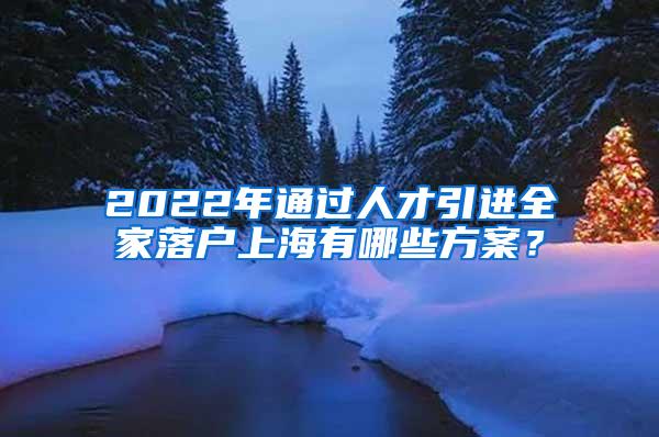 2022年通过人才引进全家落户上海有哪些方案？