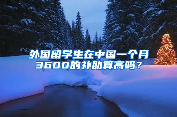 外国留学生在中国一个月3600的补助算高吗？