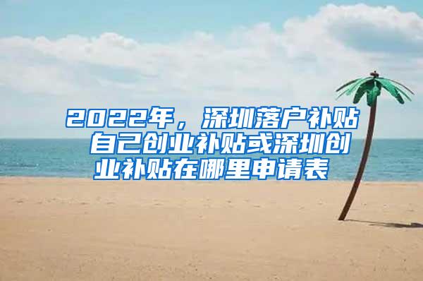 2022年，深圳落户补贴 自己创业补贴或深圳创业补贴在哪里申请表