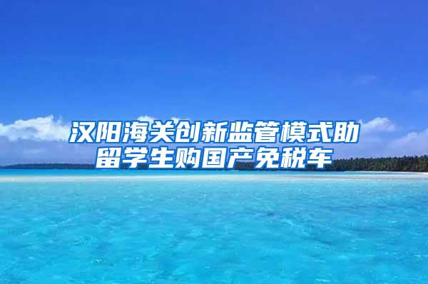 汉阳海关创新监管模式助留学生购国产免税车