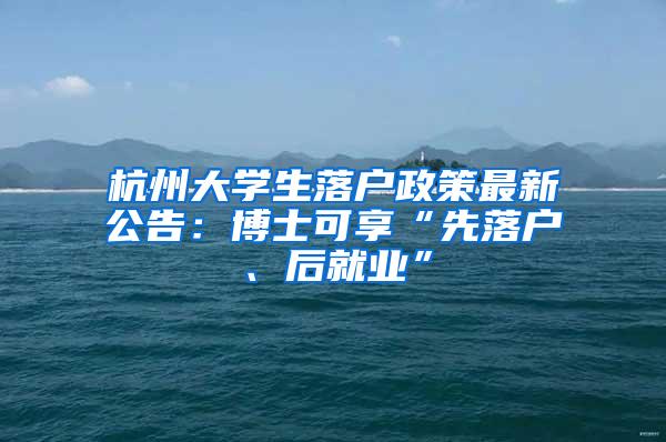 杭州大学生落户政策最新公告：博士可享“先落户、后就业”