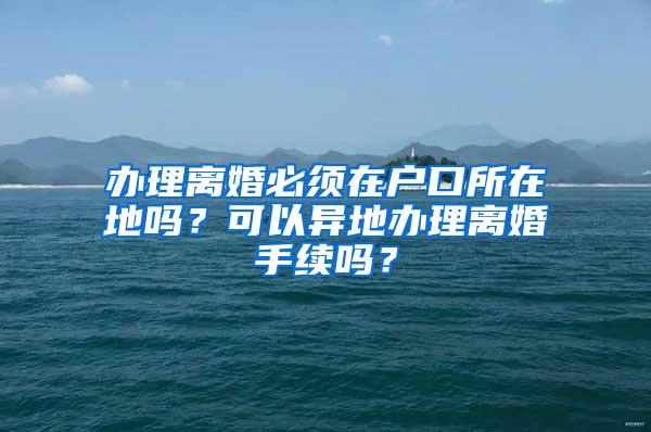 办理离婚必须在户口所在地吗？可以异地办理离婚手续吗？