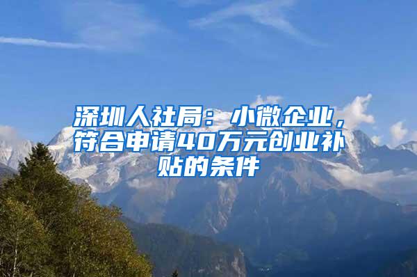 深圳人社局：小微企业，符合申请40万元创业补贴的条件