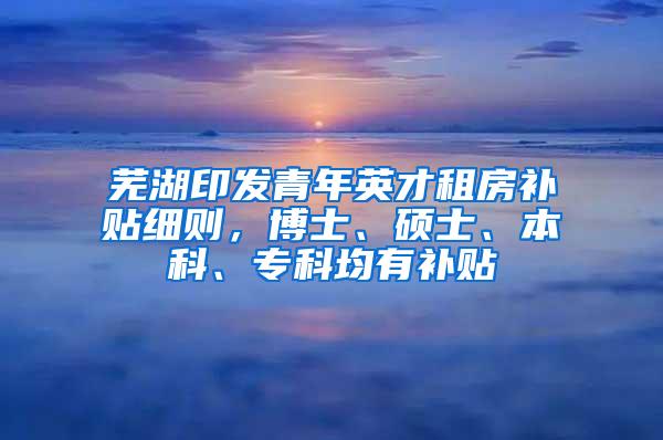 芜湖印发青年英才租房补贴细则，博士、硕士、本科、专科均有补贴