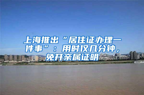 上海推出“居住证办理一件事”：用时仅几分钟，免开亲属证明